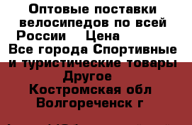 Оптовые поставки велосипедов по всей России  › Цена ­ 6 820 - Все города Спортивные и туристические товары » Другое   . Костромская обл.,Волгореченск г.